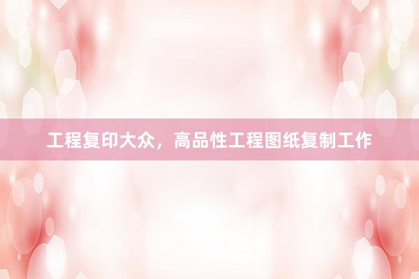 工程复印大众，高品性工程图纸复制工作
