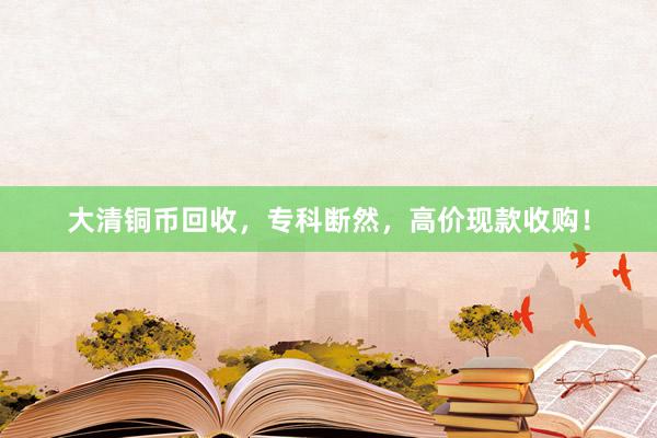 大清铜币回收，专科断然，高价现款收购！