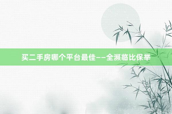 买二手房哪个平台最佳——全濒临比保举