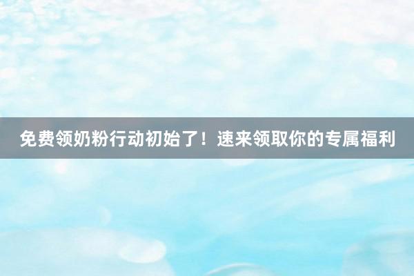免费领奶粉行动初始了！速来领取你的专属福利