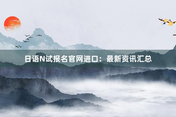 日语N试报名官网进口：最新资讯汇总