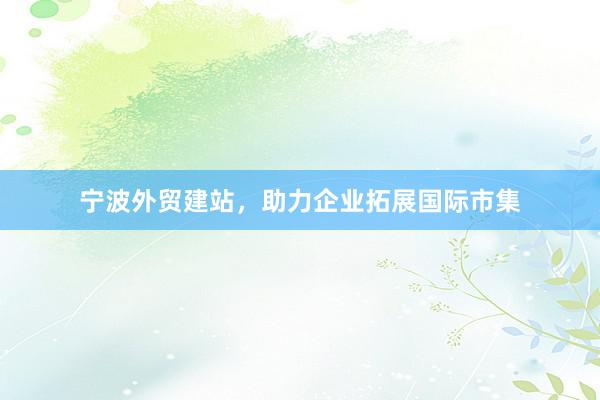 宁波外贸建站，助力企业拓展国际市集