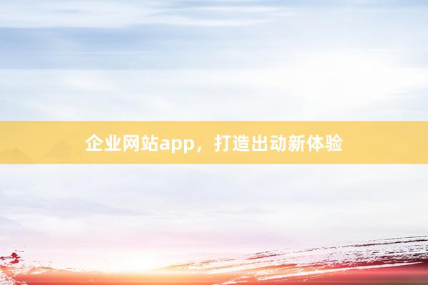 企业网站app，打造出动新体验